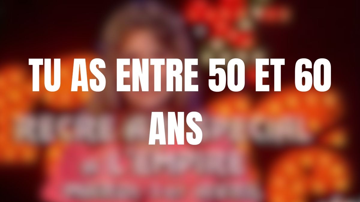 Tu as entre 50 et 60 ans 